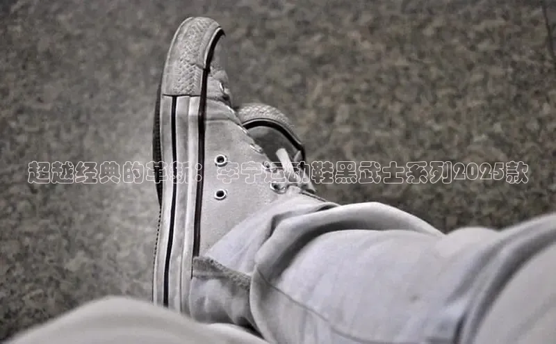 超越经典的革新：李宁运动鞋黑武士系列2025款