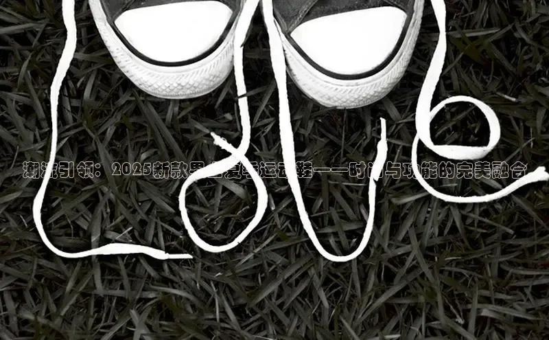 潮流引领：2025新款男士夏季运动鞋——时尚与功能的完美融合