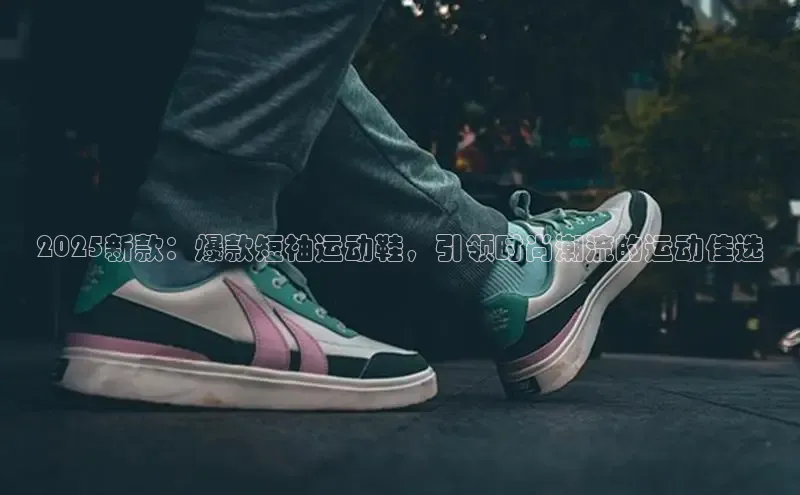 2025新款：爆款短袖运动鞋，引领时尚潮流的运动佳选